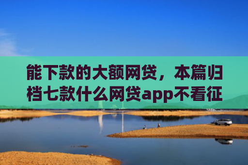 能下款的大额网贷，本篇归档七款什么网贷app不看征信下款5万