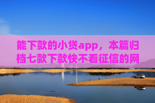 能下款的小贷app，本篇归档七款下款快不看征信的网贷app贴吧