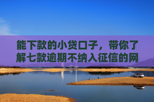 能下款的小贷口子，带你了解七款逾期不纳入征信的网贷能下款吗