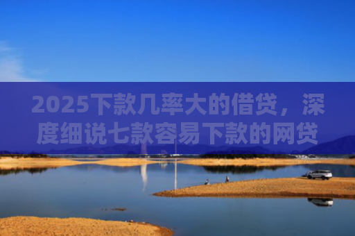 2025下款几率大的借贷，深度细说七款容易下款的网贷口子高