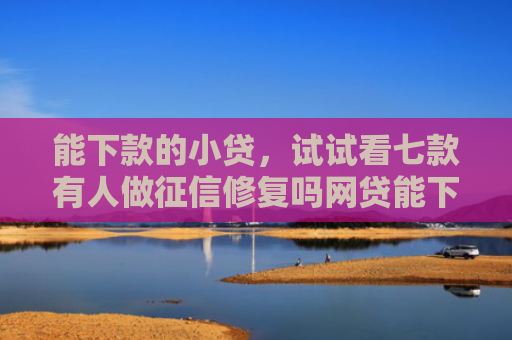 能下款的小贷，试试看七款有人做征信修复吗网贷能下款吗