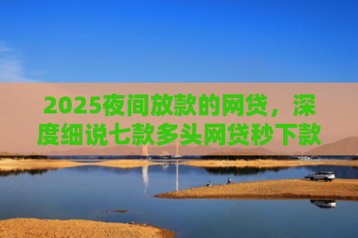 2025夜间放款的网贷，深度细说七款多头网贷秒下款的口子