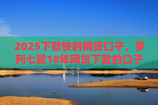 2025下款快的网贷口子，罗列七款18年网贷下款的口子