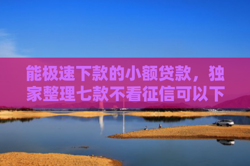能极速下款的小额贷款，独家整理七款不看征信可以下款的网贷