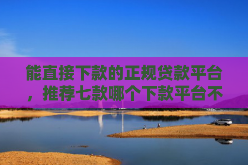 能直接下款的正规贷款平台，推荐七款哪个下款平台不看征信