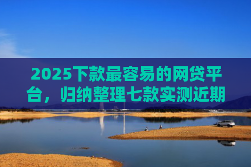 2025下款最容易的网贷平台，归纳整理七款实测近期下款的网贷口子