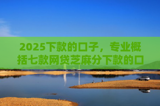 2025下款的口子，专业概括七款网贷芝麻分下款的口子