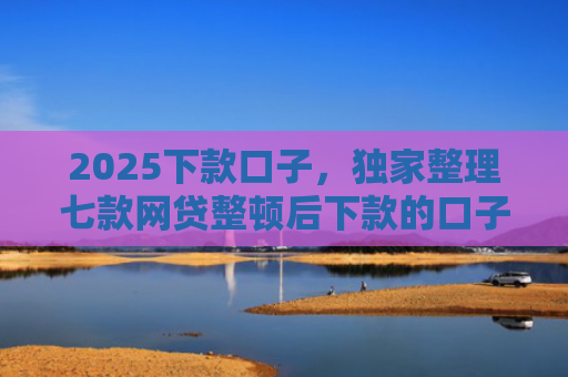 2025下款口子，独家整理七款网贷整顿后下款的口子