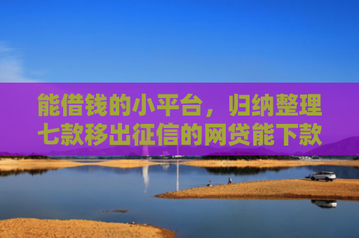 能借钱的小平台，归纳整理七款移出征信的网贷能下款吗