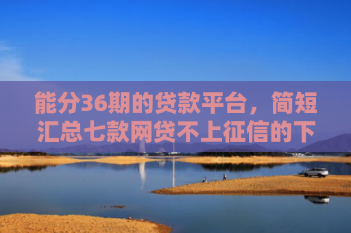 能分36期的贷款平台，简短汇总七款网贷不上征信的下款快