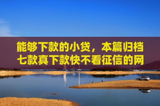 能够下款的小贷，本篇归档七款真下款快不看征信的网贷