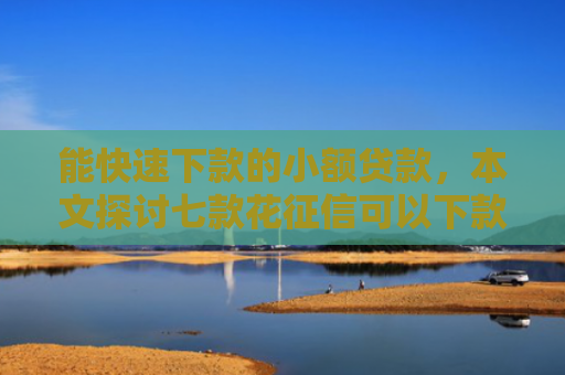 能快速下款的小额贷款，本文探讨七款花征信可以下款的网贷