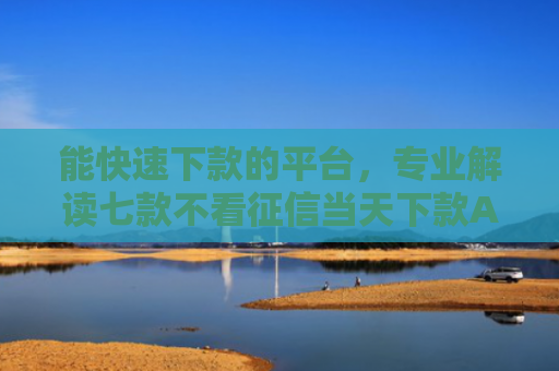 能快速下款的平台，专业解读七款不看征信当天下款APP网贷