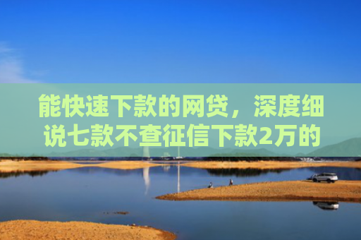 能快速下款的网贷，深度细说七款不查征信下款2万的网贷