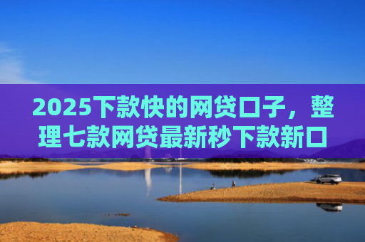 2025下款快的网贷口子，整理七款网贷最新秒下款新口子