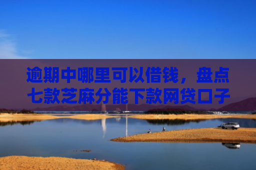 逾期中哪里可以借钱，盘点七款芝麻分能下款网贷口子