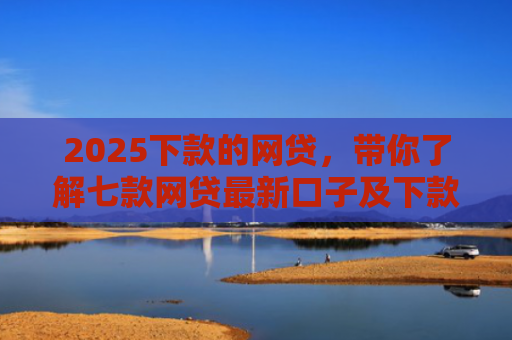 2025下款的网贷，带你了解七款网贷最新口子及下款要求