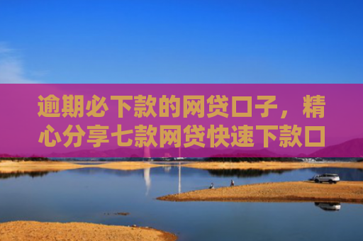 逾期必下款的网贷口子，精心分享七款网贷快速下款口子纯网批