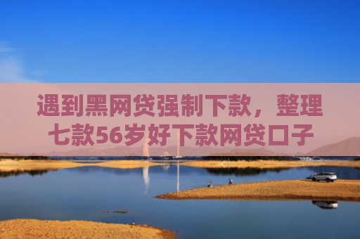 遇到黑网贷强制下款，整理七款56岁好下款网贷口子