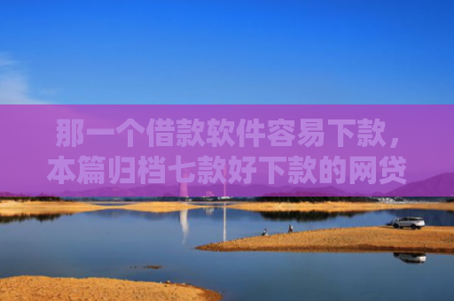 那一个借款软件容易下款，本篇归档七款好下款的网贷征信要求低