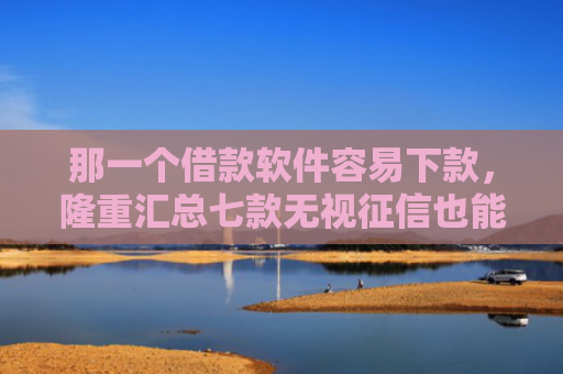 那一个借款软件容易下款，隆重汇总七款无视征信也能下款的网贷