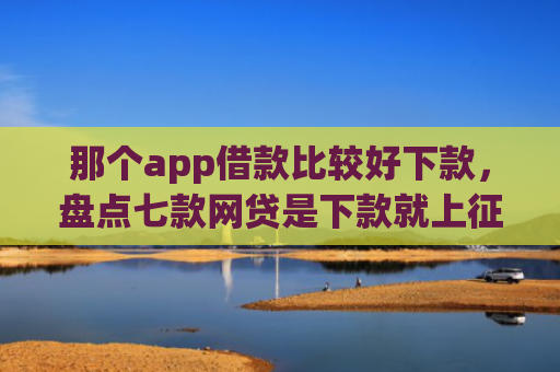 那个app借款比较好下款，盘点七款网贷是下款就上征信吗