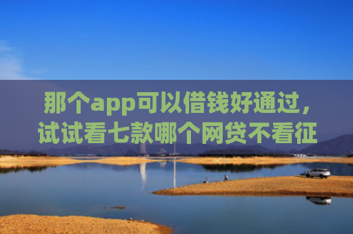那个app可以借钱好通过，试试看七款哪个网贷不看征信下款多