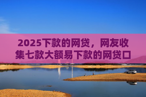 2025下款的网贷，网友收集七款大额易下款的网贷口子