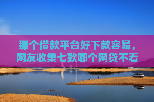 那个借款平台好下款容易，网友收集七款哪个网贷不看征信下款快