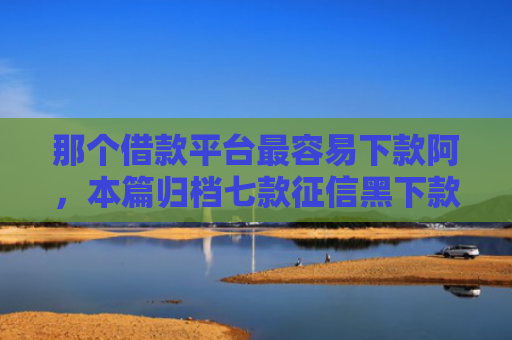 那个借款平台最容易下款阿，本篇归档七款征信黑下款快的网贷