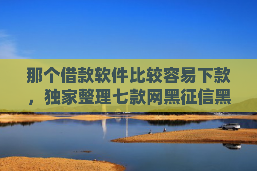 那个借款软件比较容易下款，独家整理七款网黑征信黑能下款的网贷