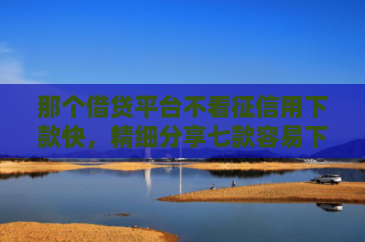 那个借贷平台不看征信用下款快，精细分享七款容易下款的网贷不看征信