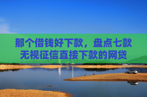 那个借钱好下款，盘点七款无视征信直接下款的网贷