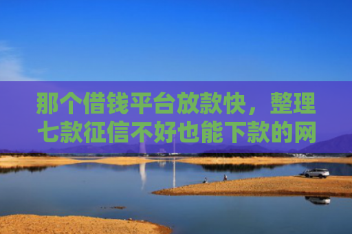 那个借钱平台放款快，整理七款征信不好也能下款的网贷