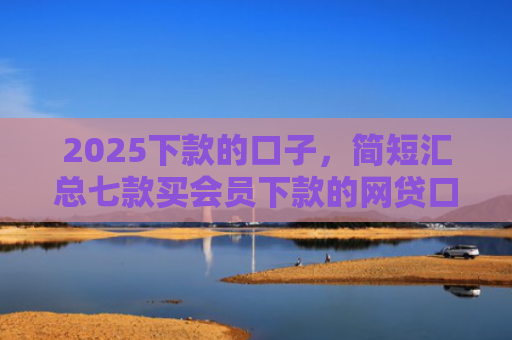 2025下款的口子，简短汇总七款买会员下款的网贷口子