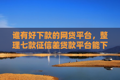 谁有好下款的网贷平台，整理七款征信差贷款平台能下款吗知乎