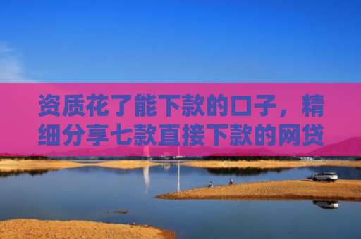 资质花了能下款的口子，精细分享七款直接下款的网贷口子
