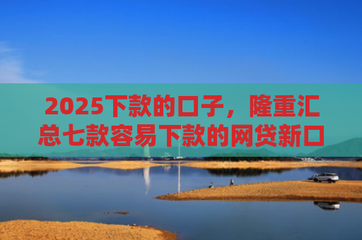 2025下款的口子，隆重汇总七款容易下款的网贷新口子