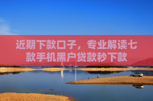 近期下款口子，专业解读七款手机黑户贷款秒下款