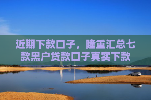 近期下款口子，隆重汇总七款黑户贷款口子真实下款