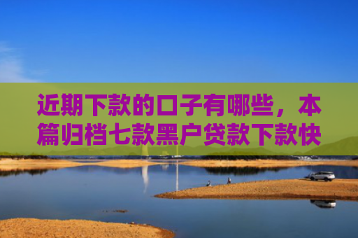 近期下款的口子有哪些，本篇归档七款黑户贷款下款快的