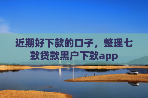 近期好下款的口子，整理七款贷款黑户下款app