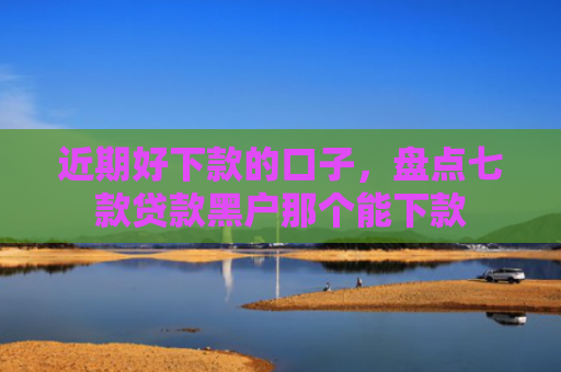近期好下款的口子，盘点七款贷款黑户那个能下款