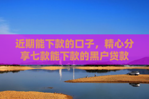 近期能下款的口子，精心分享七款能下款的黑户贷款