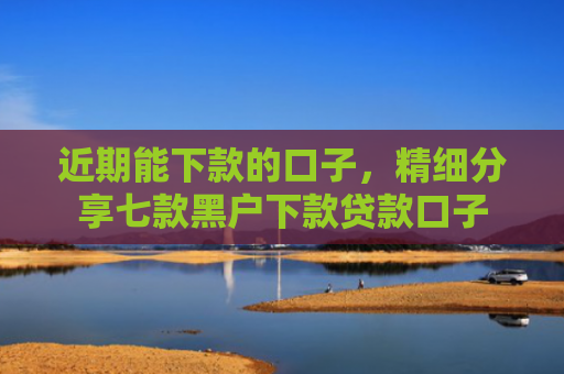 近期能下款的口子，精细分享七款黑户下款贷款口子
