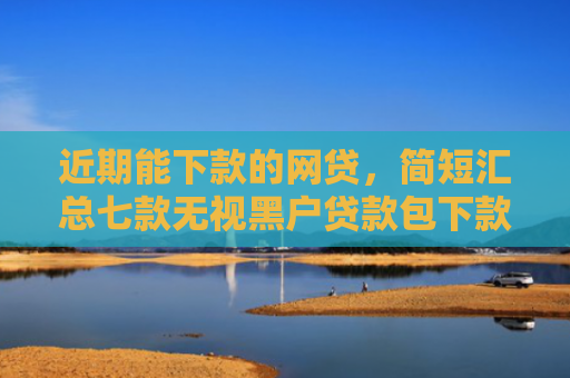 近期能下款的网贷，简短汇总七款无视黑户贷款包下款