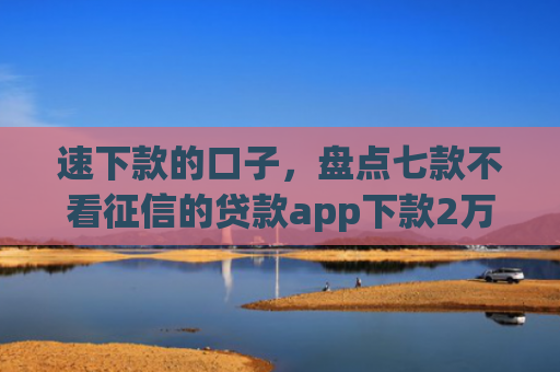 速下款的口子，盘点七款不看征信的贷款app下款2万