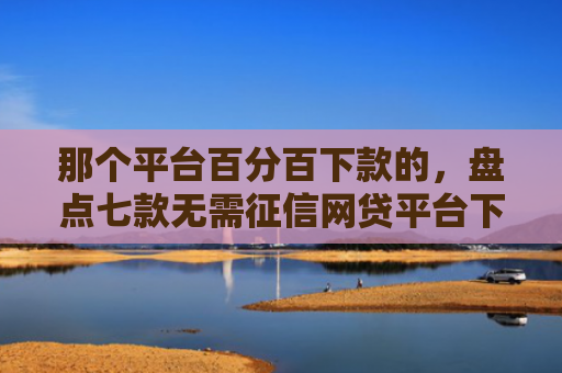 那个平台百分百下款的，盘点七款无需征信网贷平台下款快