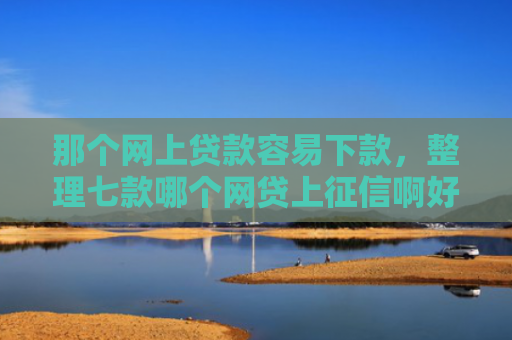 那个网上贷款容易下款，整理七款哪个网贷上征信啊好下款