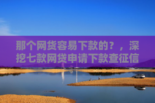 那个网货容易下款的？，深挖七款网贷申请下款查征信吗